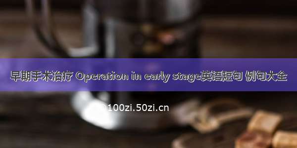 早期手术治疗 Operation in early stage英语短句 例句大全