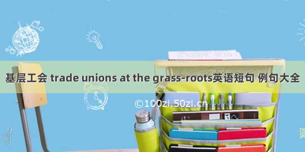 基层工会 trade unions at the grass-roots英语短句 例句大全