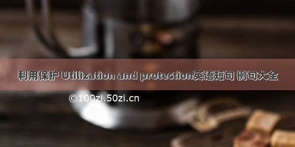 利用保护 Utilization and protection英语短句 例句大全