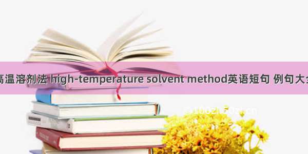 高温溶剂法 high-temperature solvent method英语短句 例句大全