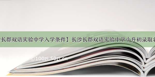 【长沙长郡双语实验中学入学条件】长沙长郡双语实验中学小升初录取名单公布