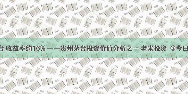 现在买茅台 收益率约16% ——贵州茅台投资价值分析之一 老米投资  @今日话题 @...