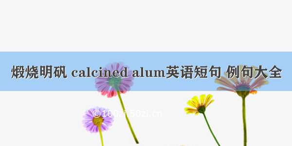 煅烧明矾 calcined alum英语短句 例句大全