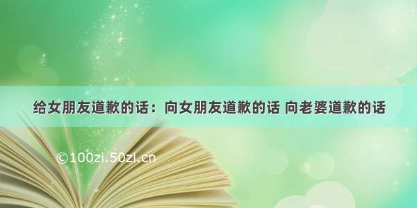 给女朋友道歉的话：向女朋友道歉的话 向老婆道歉的话