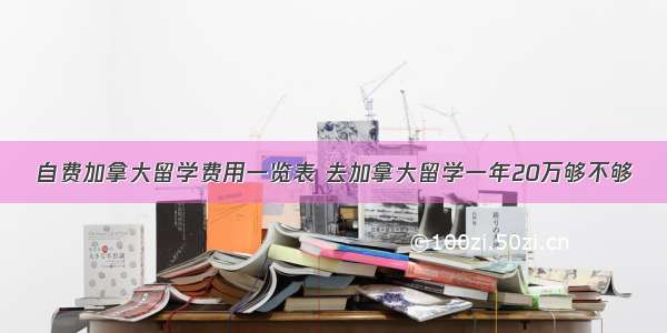 自费加拿大留学费用一览表 去加拿大留学一年20万够不够