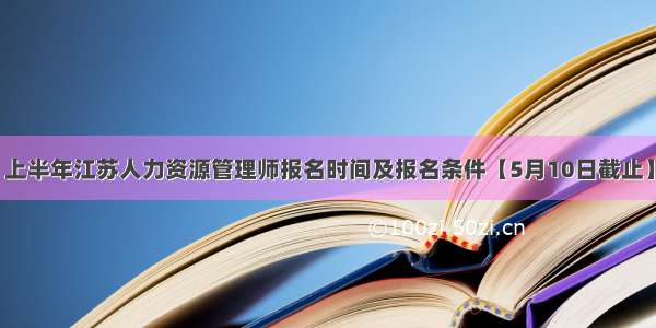 上半年江苏人力资源管理师报名时间及报名条件【5月10日截止】