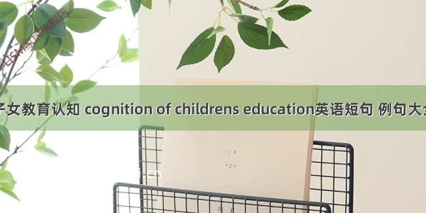 子女教育认知 cognition of childrens education英语短句 例句大全