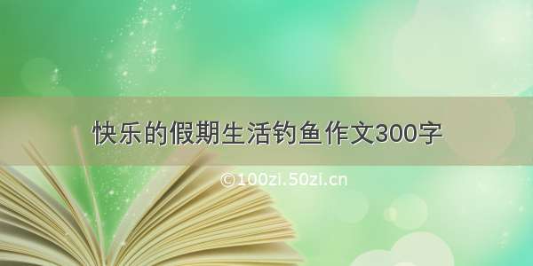 快乐的假期生活钓鱼作文300字