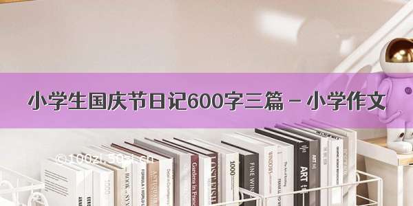 小学生国庆节日记600字三篇 - 小学作文