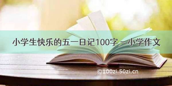 小学生快乐的五一日记100字 - 小学作文