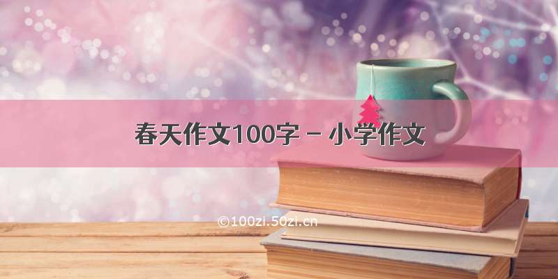 春天作文100字 - 小学作文