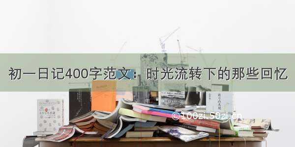 初一日记400字范文：时光流转下的那些回忆