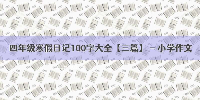 四年级寒假日记100字大全【三篇】 - 小学作文