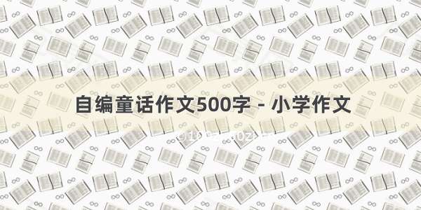 自编童话作文500字 - 小学作文