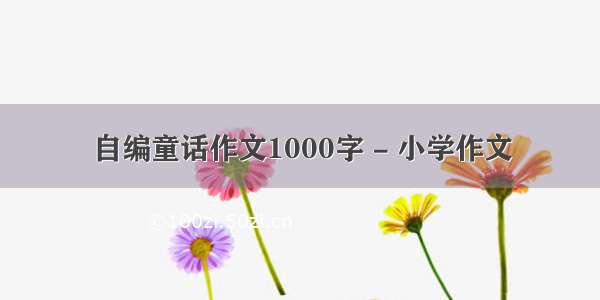 自编童话作文1000字 - 小学作文