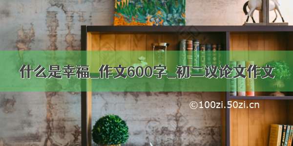 什么是幸福_作文600字_初二议论文作文