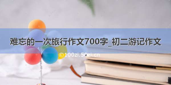 难忘的一次旅行作文700字_初二游记作文