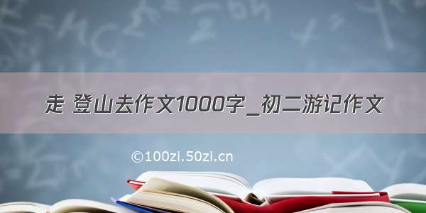 走 登山去作文1000字_初二游记作文