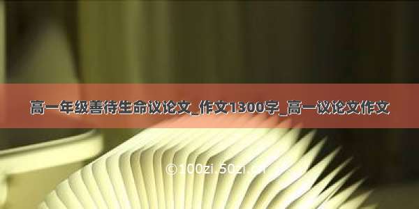 高一年级善待生命议论文_作文1300字_高一议论文作文