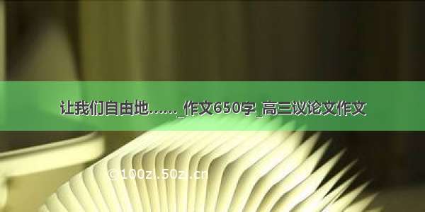 让我们自由地……_作文650字_高三议论文作文