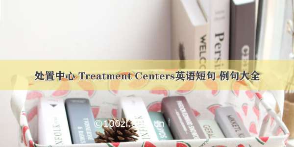 处置中心 Treatment Centers英语短句 例句大全