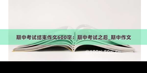 期中考试结束作文600字：期中考试之后_期中作文