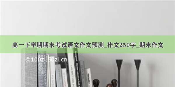 高一下学期期末考试语文作文预测_作文250字_期末作文