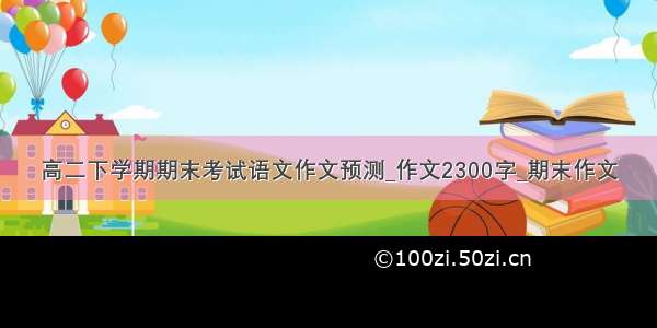 高二下学期期末考试语文作文预测_作文2300字_期末作文