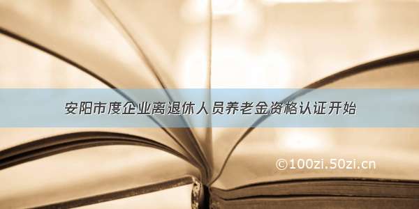 安阳市度企业离退休人员养老金资格认证开始