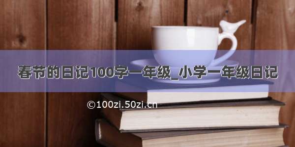 春节的日记100字一年级_小学一年级日记