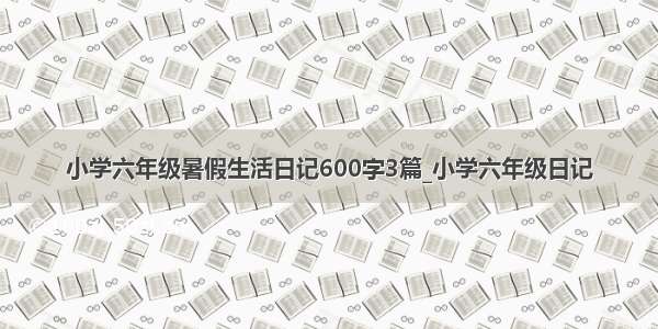 小学六年级暑假生活日记600字3篇_小学六年级日记