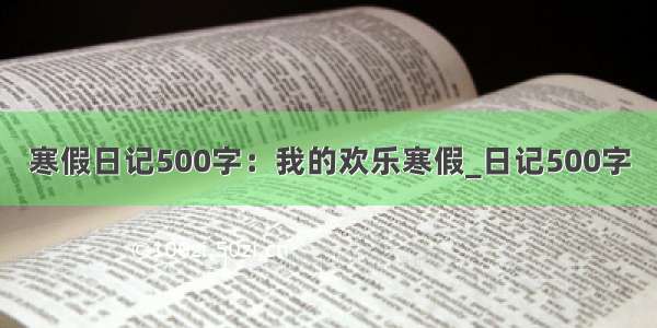 寒假日记500字：我的欢乐寒假_日记500字