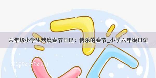 六年级小学生欢度春节日记：快乐的春节_小学六年级日记