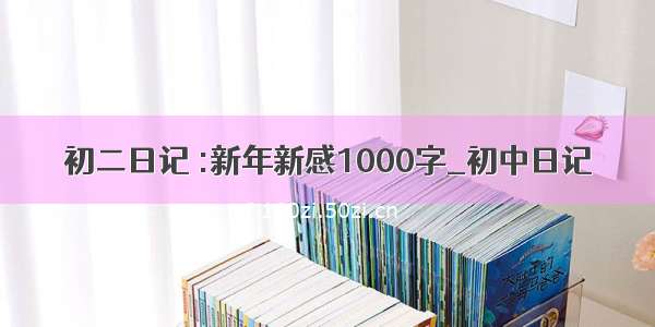 初二日记 :新年新感1000字_初中日记