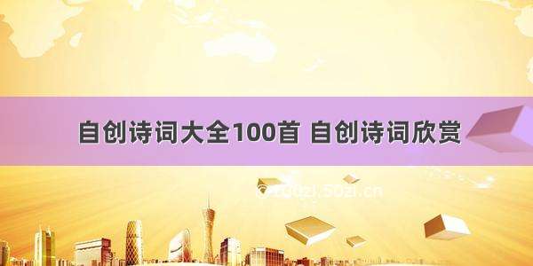 自创诗词大全100首 自创诗词欣赏