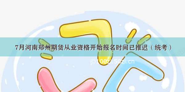 7月河南郑州期货从业资格开始报名时间已推迟（统考）