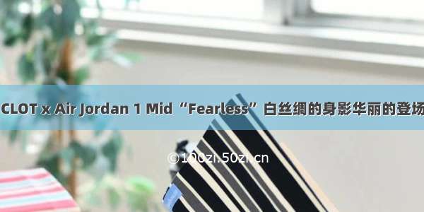 CLOT x Air Jordan 1 Mid “Fearless” 白丝绸的身影华丽的登场