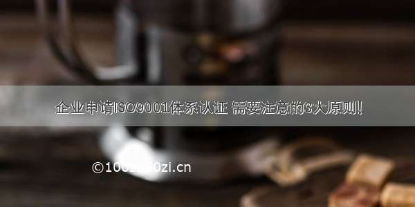 企业申请ISO9001体系认证 需要注意的3大原则！