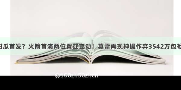 甜瓜首发？火箭首演两位置或变动！莫雷再现神操作弃3542万包袱！