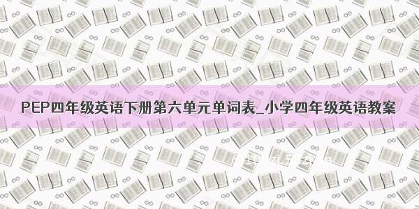 PEP四年级英语下册第六单元单词表_小学四年级英语教案