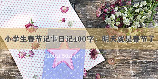 小学生春节记事日记400字：明天就是春节了