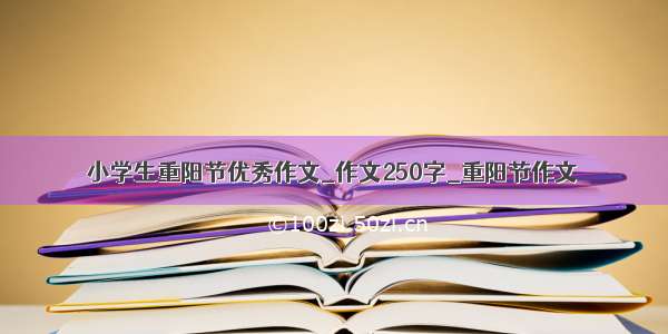 小学生重阳节优秀作文_作文250字_重阳节作文