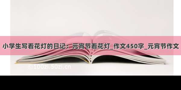 小学生写看花灯的日记：元宵节看花灯_作文450字_元宵节作文