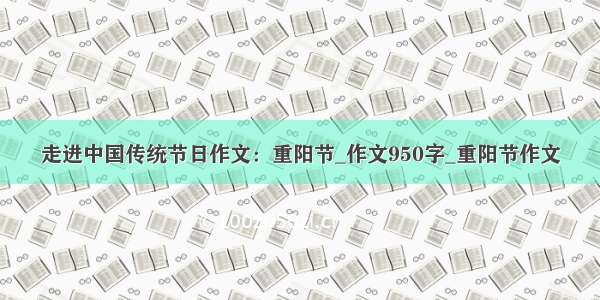 走进中国传统节日作文：重阳节_作文950字_重阳节作文