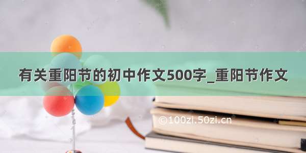 有关重阳节的初中作文500字_重阳节作文