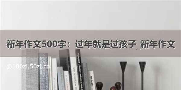 新年作文500字：过年就是过孩子_新年作文