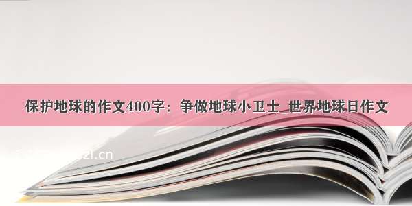 保护地球的作文400字：争做地球小卫士_世界地球日作文