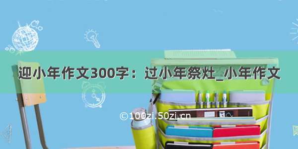 迎小年作文300字：过小年祭灶_小年作文