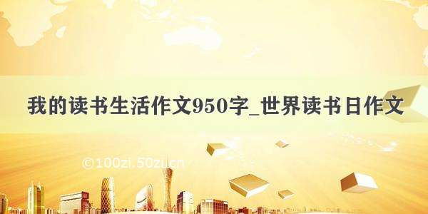 我的读书生活作文950字_世界读书日作文