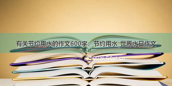 有关节约用水的作文600字：节约用水_世界水日作文